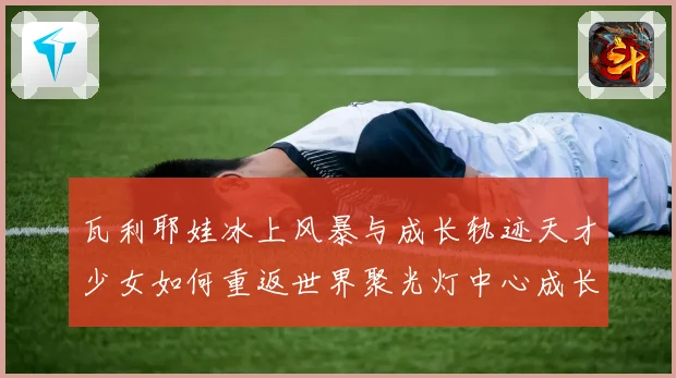 瓦利耶娃冰上风暴与成长轨迹天才少女如何重返世界聚光灯中心成长观察