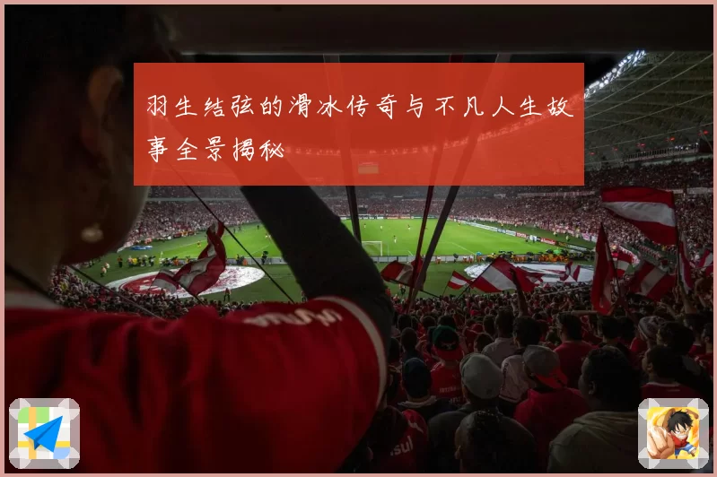 羽生结弦的滑冰传奇与不凡人生故事全景揭秘