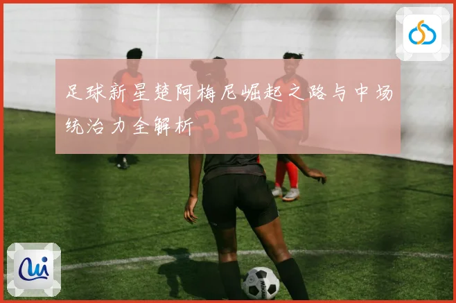 足球新星楚阿梅尼崛起之路与中场统治力全解析