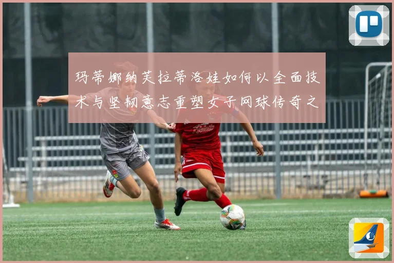 玛蒂娜纳芙拉蒂洛娃如何以全面技术与坚韧意志重塑女子网球传奇之路