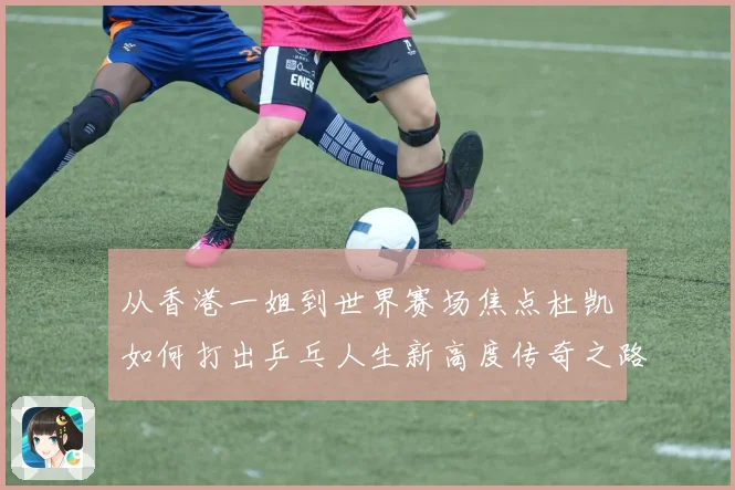 从香港一姐到世界赛场焦点杜凯琹如何打出乒乓人生新高度传奇之路
