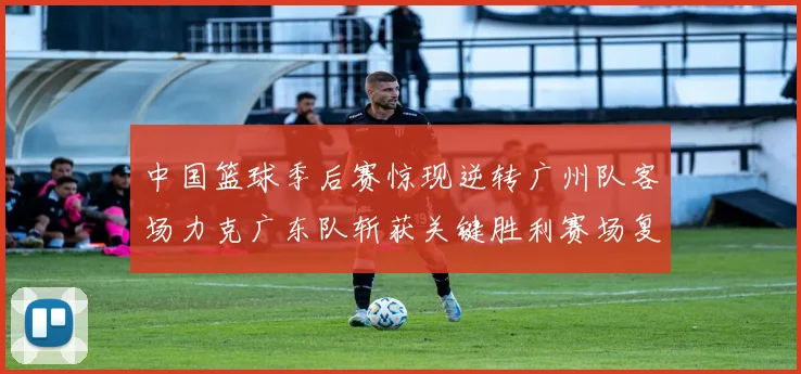 中国篮球季后赛惊现逆转广州队客场力克广东队斩获关键胜利赛场复盘