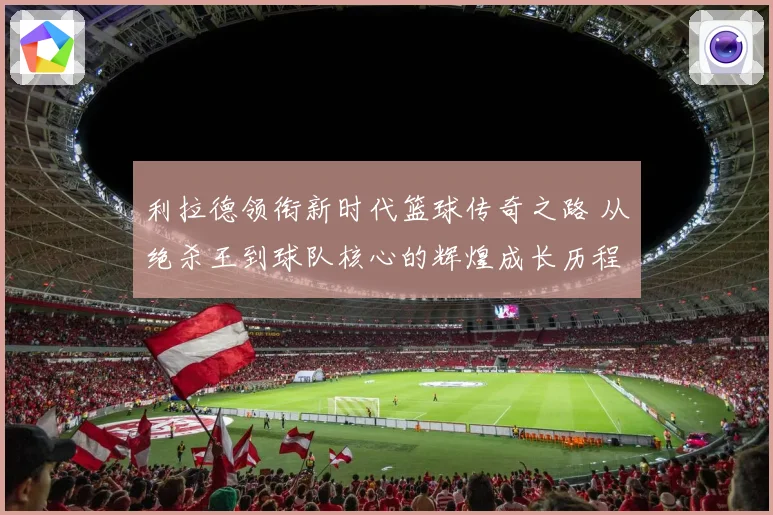利拉德领衔新时代篮球传奇之路 从绝杀王到球队核心的辉煌成长历程揭秘
