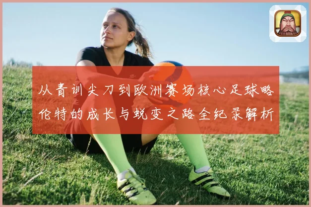 从青训尖刀到欧洲赛场核心足球略伦特的成长与蜕变之路全纪录解析战术观察