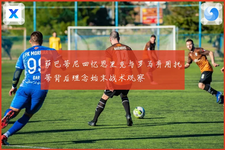 萨巴蒂尼回忆恩里克与罗马弃用托蒂背后理念始末战术观察