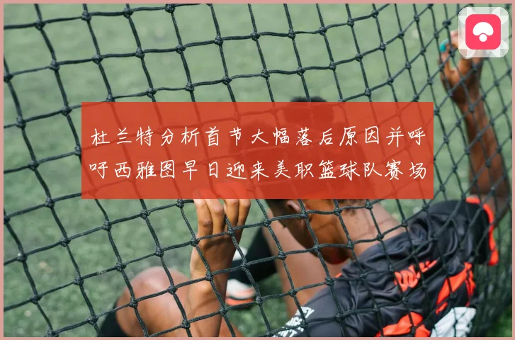 杜兰特分析首节大幅落后原因并呼吁西雅图早日迎来美职篮球队赛场复盘