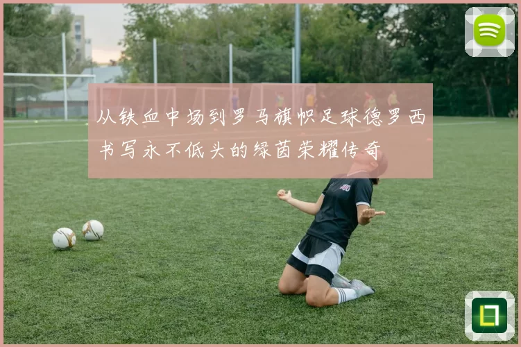 从铁血中场到罗马旗帜足球德罗西书写永不低头的绿茵荣耀传奇