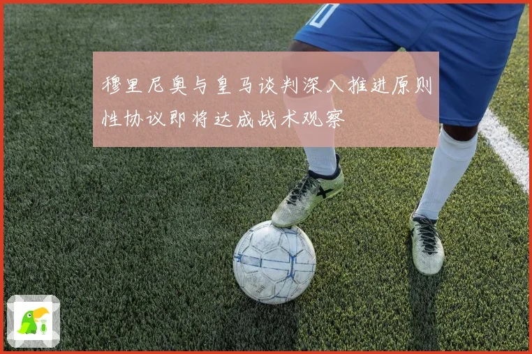 穆里尼奥与皇马谈判深入推进原则性协议即将达成战术观察