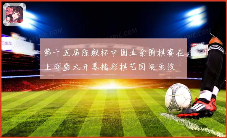 第十五届陈毅杯中国业余围棋赛在上海盛大开幕精彩棋艺同场竞技
