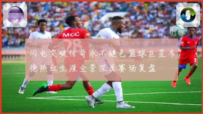闪电突破传奇永不褪色篮球巨星韦德热血生涯全景深度赛场复盘