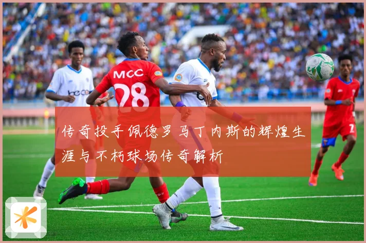 传奇投手佩德罗马丁内斯的辉煌生涯与不朽球场传奇解析