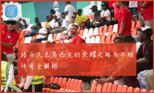 格斗天王乌西克的荣耀之路与不败传奇全解析