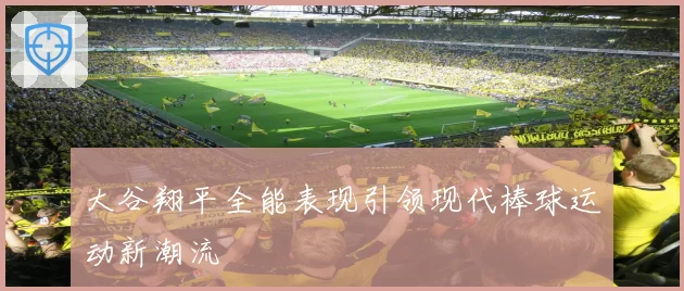 大谷翔平全能表现引领现代棒球运动新潮流