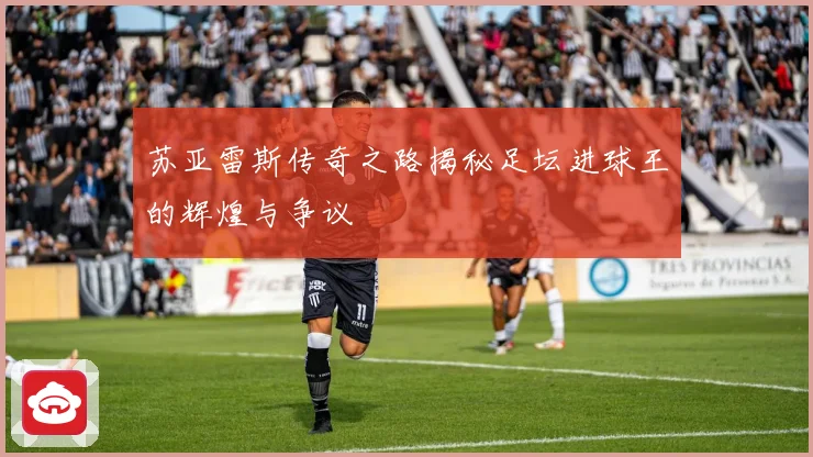 苏亚雷斯传奇之路揭秘足坛进球王的辉煌与争议