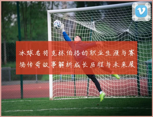 冰球名将克林伯格的职业生涯与赛场传奇故事解析成长历程与未来展望