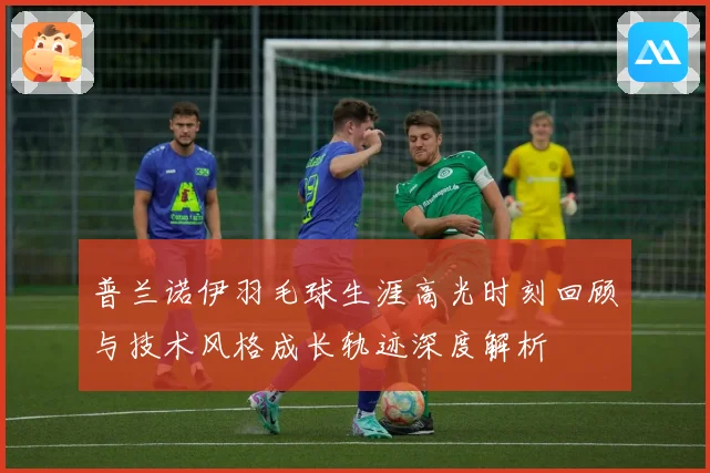 普兰诺伊羽毛球生涯高光时刻回顾与技术风格成长轨迹深度解析