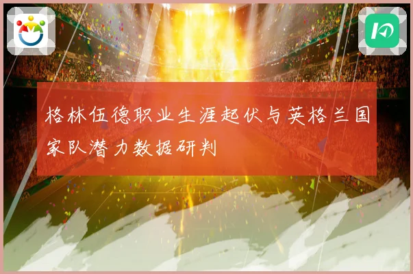 格林伍德职业生涯起伏与英格兰国家队潜力数据研判