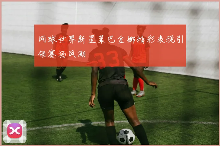 网球世界新星莱巴金娜精彩表现引领赛场风潮