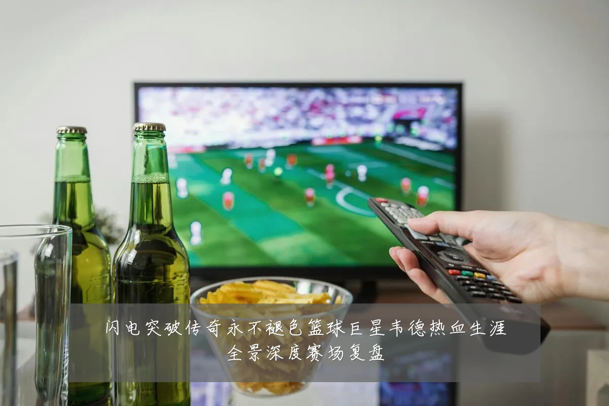 闪电突破传奇永不褪色篮球巨星韦德热血生涯全景深度赛场复盘