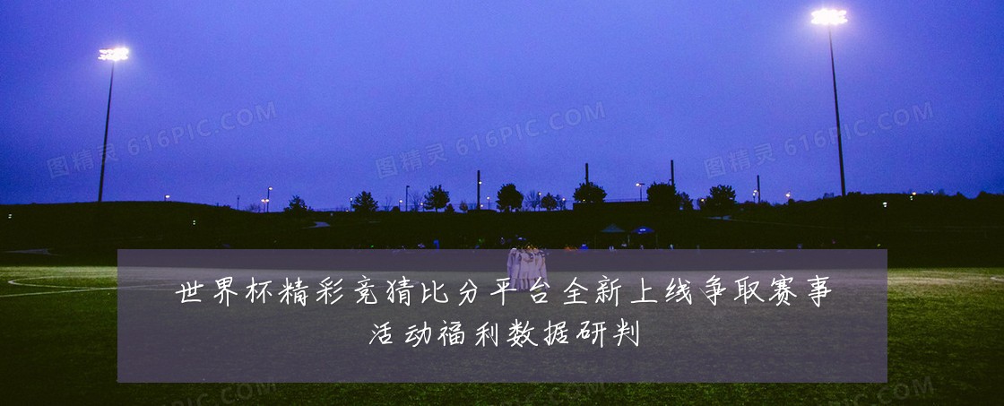 世界杯精彩竞猜比分平台全新上线争取赛事活动福利数据研判
